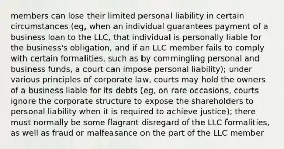 members can lose their limited personal liability in certain circumstances (eg, when an individual guarantees payment of a business loan to the LLC, that individual is personally liable for the business's obligation, and if an LLC member fails to comply with certain formalities, such as by commingling personal and business funds, a court can impose personal liability); under various principles of corporate law, courts may hold the owners of a business liable for its debts (eg, on rare occasions, courts ignore the corporate structure to expose the shareholders to personal liability when it is required to achieve justice); there must normally be some flagrant disregard of the LLC formalities, as well as fraud or malfeasance on the part of the LLC member