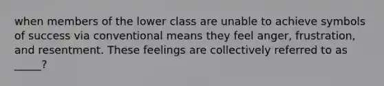 when members of the lower class are unable to achieve symbols of success via conventional means they feel anger, frustration, and resentment. These feelings are collectively referred to as _____?