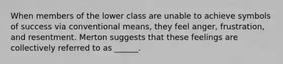 When members of the lower class are unable to achieve symbols of success via conventional means, they feel anger, frustration, and resentment. Merton suggests that these feelings are collectively referred to as ______.