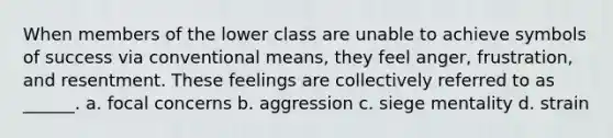 When members of the lower class are unable to achieve symbols of success via conventional means, they feel anger, frustration, and resentment. These feelings are collectively referred to as ______. a. focal concerns b. aggression c. siege mentality d. strain