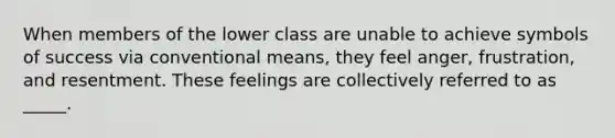 When members of the lower class are unable to achieve symbols of success via conventional means, they feel anger, frustration, and resentment. These feelings are collectively referred to as _____.