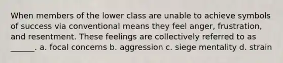 When members of the lower class are unable to achieve symbols of success via conventional means they feel anger, frustration, and resentment. These feelings are collectively referred to as ______. a. focal concerns b. aggression c. siege mentality d. strain