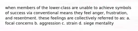 when members of the lower-class are unable to achieve symbols of success via conventional means they feel anger, frustration, and resentment. these feelings are collectively referred to as: a. focal concerns b. aggression c. strain d. siege mentality