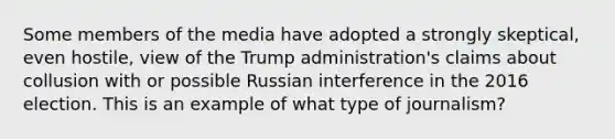 Some members of the media have adopted a strongly skeptical, even hostile, view of the Trump administration's claims about collusion with or possible Russian interference in the 2016 election. This is an example of what type of journalism?