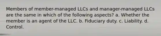 Members of member-managed LLCs and manager-managed LLCs are the same in which of the following aspects? a. Whether the member is an agent of the LLC. b. Fiduciary duty. c. Liability. d. Control.