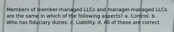 Members of member-managed LLCs and manager-managed LLCs are the same in which of the following aspects? a. Control. b. Who has fiduciary duties. c. Liability. d. All of these are correct.