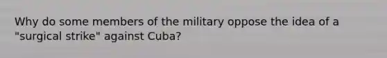 Why do some members of the military oppose the idea of a "surgical strike" against Cuba?