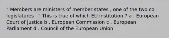 " Members are ministers of member states , one of the two co - legislatures . " This is true of which EU institution ? a . European Court of Justice b . European Commission c . European Parliament d . Council of the European Union