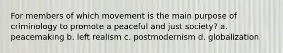 For members of which movement is the main purpose of criminology to promote a peaceful and just society? a. peacemaking b. left realism c. postmodernism d. globalization