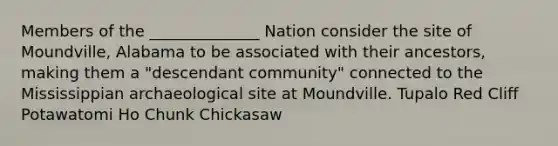 Members of the ______________ Nation consider the site of Moundville, Alabama to be associated with their ancestors, making them a "descendant community" connected to the Mississippian archaeological site at Moundville. Tupalo Red Cliff Potawatomi Ho Chunk Chickasaw