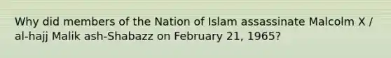 Why did members of the Nation of Islam assassinate Malcolm X / al-hajj Malik ash-Shabazz on February 21, 1965?