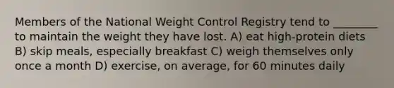 Members of the National Weight Control Registry tend to ________ to maintain the weight they have lost. A) eat high-protein diets B) skip meals, especially breakfast C) weigh themselves only once a month D) exercise, on average, for 60 minutes daily