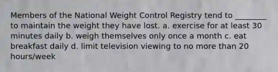 Members of the National Weight Control Registry tend to ________ to maintain the weight they have lost. a. exercise for at least 30 minutes daily b. weigh themselves only once a month c. eat breakfast daily d. limit television viewing to no more than 20 hours/week