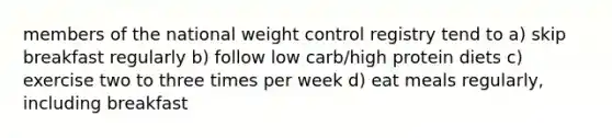 members of the national weight control registry tend to a) skip breakfast regularly b) follow low carb/high protein diets c) exercise two to three times per week d) eat meals regularly, including breakfast