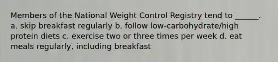 Members of the National Weight Control Registry tend to ______. a. skip breakfast regularly b. follow low-carbohydrate/high protein diets c. exercise two or three times per week d. eat meals regularly, including breakfast