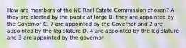 How are members of the NC Real Estate Commission chosen? A. they are elected by the public at large B. they are appointed by the Governor C. 7 are appointed by the Governor and 2 are appointed by the legislature D. 4 are appointed by the legislature and 3 are appointed by the governor