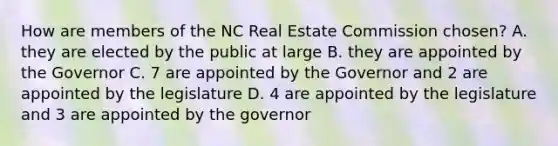 How are members of the NC Real Estate Commission chosen? A. they are elected by the public at large B. they are appointed by the Governor C. 7 are appointed by the Governor and 2 are appointed by the legislature D. 4 are appointed by the legislature and 3 are appointed by the governor