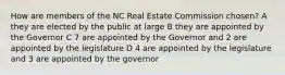 How are members of the NC Real Estate Commission chosen? A they are elected by the public at large B they are appointed by the Governor C 7 are appointed by the Governor and 2 are appointed by the legislature D 4 are appointed by the legislature and 3 are appointed by the governor