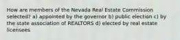 How are members of the Nevada Real Estate Commission selected? a) appointed by the governor b) public election c) by the state association of REALTORS d) elected by real estate licensees