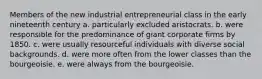 Members of the new industrial entrepreneurial class in the early nineteenth century a. particularly excluded aristocrats. b. were responsible for the predominance of giant corporate firms by 1850. c. were usually resourceful individuals with diverse social backgrounds. d. were more often from the lower classes than the bourgeoisie. e. were always from the bourgeoisie.