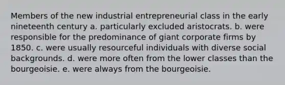 Members of the new industrial entrepreneurial class in the early nineteenth century a. particularly excluded aristocrats. b. were responsible for the predominance of giant corporate firms by 1850. c. were usually resourceful individuals with diverse social backgrounds. d. were more often from the lower classes than the bourgeoisie. e. were always from the bourgeoisie.