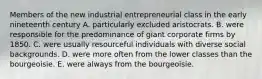 Members of the new industrial entrepreneurial class in the early nineteenth century A. particularly excluded aristocrats. B. were responsible for the predominance of giant corporate firms by 1850. C. were usually resourceful individuals with diverse social backgrounds. D. were more often from the lower classes than the bourgeoisie. E. were always from the bourgeoisie.