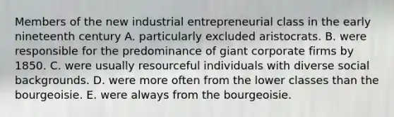 Members of the new industrial entrepreneurial class in the early nineteenth century A. particularly excluded aristocrats. B. were responsible for the predominance of giant corporate firms by 1850. C. were usually resourceful individuals with diverse social backgrounds. D. were more often from the lower classes than the bourgeoisie. E. were always from the bourgeoisie.