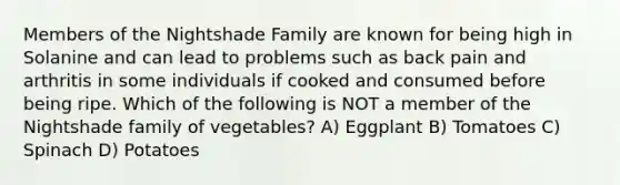 Members of the Nightshade Family are known for being high in Solanine and can lead to problems such as back pain and arthritis in some individuals if cooked and consumed before being ripe. Which of the following is NOT a member of the Nightshade family of vegetables? A) Eggplant B) Tomatoes C) Spinach D) Potatoes