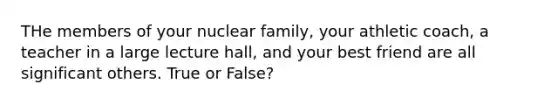 THe members of your nuclear family, your athletic coach, a teacher in a large lecture hall, and your best friend are all significant others. True or False?