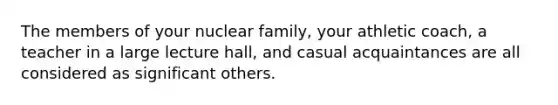 The members of your nuclear family, your athletic coach, a teacher in a large lecture hall, and casual acquaintances are all considered as significant others.