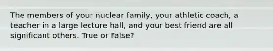 The members of your nuclear family, your athletic coach, a teacher in a large lecture hall, and your best friend are all significant others. True or False?