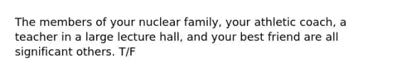 The members of your nuclear family, your athletic coach, a teacher in a large lecture hall, and your best friend are all significant others. T/F