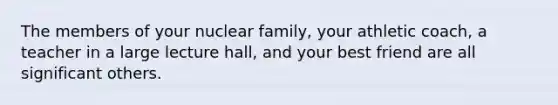 The members of your nuclear family, your athletic coach, a teacher in a large lecture hall, and your best friend are all significant others.