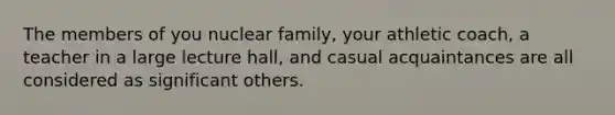 The members of you nuclear family, your athletic coach, a teacher in a large lecture hall, and casual acquaintances are all considered as significant others.