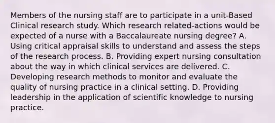 Members of the nursing staff are to participate in a unit-Based Clinical research study. Which research related-actions would be expected of a nurse with a Baccalaureate nursing degree? A. Using critical appraisal skills to understand and assess the steps of the research process. B. Providing expert nursing consultation about the way in which clinical services are delivered. C. Developing research methods to monitor and evaluate the quality of nursing practice in a clinical setting. D. Providing leadership in the application of scientific knowledge to nursing practice.