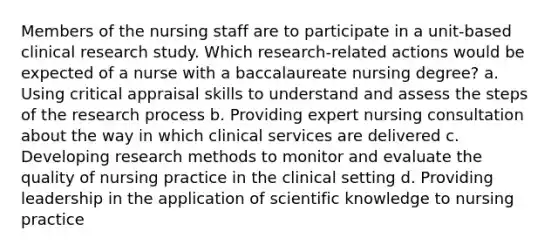 Members of the nursing staff are to participate in a unit-based clinical research study. Which research-related actions would be expected of a nurse with a baccalaureate nursing degree? a. Using critical appraisal skills to understand and assess the steps of the research process b. Providing expert nursing consultation about the way in which clinical services are delivered c. Developing research methods to monitor and evaluate the quality of nursing practice in the clinical setting d. Providing leadership in the application of scientific knowledge to nursing practice