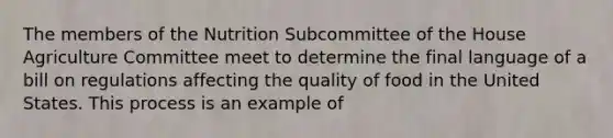 The members of the Nutrition Subcommittee of the House Agriculture Committee meet to determine the final language of a bill on regulations affecting the quality of food in the United States. This process is an example of