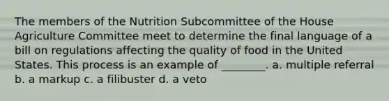 The members of the Nutrition Subcommittee of the House Agriculture Committee meet to determine the final language of a bill on regulations affecting the quality of food in the United States. This process is an example of ________. a. multiple referral b. a markup c. a filibuster d. a veto