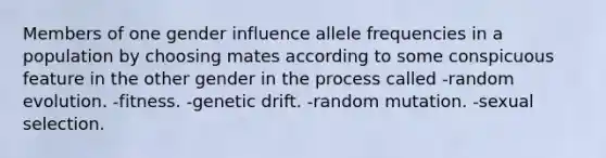 Members of one gender influence allele frequencies in a population by choosing mates according to some conspicuous feature in the other gender in the process called -random evolution. -fitness. -genetic drift. -random mutation. -sexual selection.