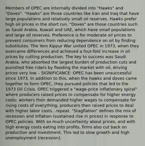 Members of OPEC are internally divided into "Hawks" and "Doves". "Hawks" are those countries like Iran and Iraq that have large populations and relatively small oil reserves. Hawks prefer high oil prices in the short run. "Doves" are those countries such as Saudi Arabia, Kuwait and UAE, which have small populations and large oil reserves. Preference is for moderate oil prices to prevent consumers from reducing dependence on oil by finding substitutes. The Yom Kippur War united OPEC in 1973, when they overcame differences and achieved a four-fold increase in oil prices by cutting production. The key to success was Saudi Arabia, who absorbed the largest burden of production cuts and punished free riders by flooding the market with oil, driving prices very low. - SIGNIFICANCE: OPEC has been unsuccessful since 1973. In addition to this, when the hawks and doves came together to form OPEC, they pursued policies that led to the 1973 Oil Crisis. OPEC triggered a "wage-price inflationary spiral" where producers raised prices to compensate for higher energy costs; workers then demanded higher wages to compensate for rising costs of everything; producers then raised prices to deal with higher labor costs...repeat. "Stagflation" defines the mix of recession and inflation (sustained rise in prices) in response to OPEC policies. With so much uncertainty about prices, and with high energy costs eating into profits, firms also cut back on production and investment. This led to slow growth and high unemployment (recession).