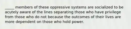 _____ members of these oppressive systems are socialized to be acutely aware of the lines separating those who have privilege from those who do not because the outcomes of their lives are more dependent on those who hold power.