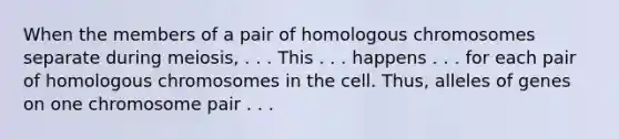 When the members of a pair of homologous chromosomes separate during meiosis, . . . This . . . happens . . . for each pair of homologous chromosomes in the cell. Thus, alleles of genes on one chromosome pair . . .