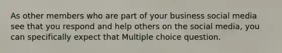 As other members who are part of your business social media see that you respond and help others on the social media, you can specifically expect that Multiple choice question.