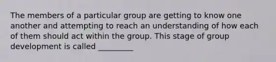 The members of a particular group are getting to know one another and attempting to reach an understanding of how each of them should act within the group. This stage of group development is called _________