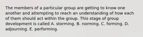 The members of a particular group are getting to know one another and attempting to reach an understanding of how each of them should act within the group. This stage of group development is called A. storming. B. norming. C. forming. D. adjourning. E. performing.