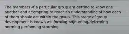 The members of a particular group are getting to know one another and attempting to reach an understanding of how each of them should act within the group. This stage of group development is known as: forming adjourning/deforming norming performing storming