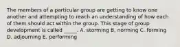 The members of a particular group are getting to know one another and attempting to reach an understanding of how each of them should act within the group. This stage of group development is called _____. A. storming B. norming C. forming D. adjourning E. performing