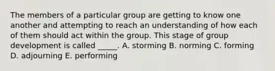 The members of a particular group are getting to know one another and attempting to reach an understanding of how each of them should act within the group. This stage of group development is called _____. A. storming B. norming C. forming D. adjourning E. performing