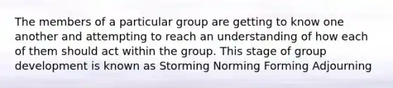 The members of a particular group are getting to know one another and attempting to reach an understanding of how each of them should act within the group. This stage of group development is known as Storming Norming Forming Adjourning