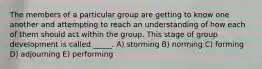 The members of a particular group are getting to know one another and attempting to reach an understanding of how each of them should act within the group. This stage of group development is called _____. A) storming B) norming C) forming D) adjourning E) performing